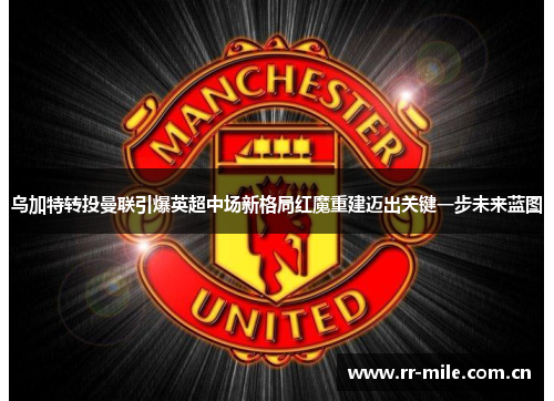 乌加特转投曼联引爆英超中场新格局红魔重建迈出关键一步未来蓝图 乌加特转投曼联引爆英超中场新格局红魔重建迈出关键一步未来蓝图