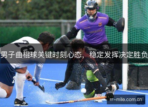 男子曲棍球关键时刻心态,稳定发挥决定胜负 男子曲棍球关键时刻心态,稳定发挥决定胜负