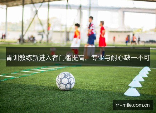 青训教练新进入者门槛提高,专业与耐心缺一不可 青训教练新进入者门槛提高,专业与耐心缺一不可