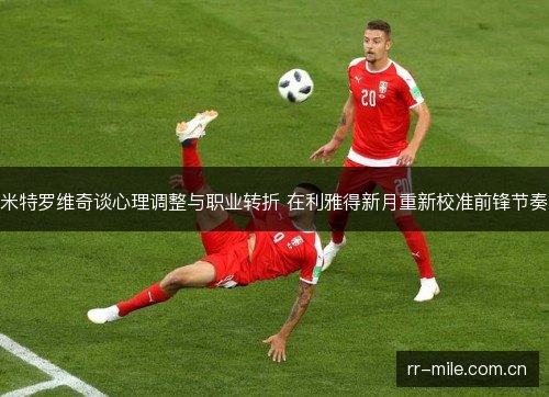 米特罗维奇谈心理调整与职业转折 在利雅得新月重新校准前锋节奏